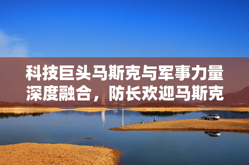 科技巨头马斯克与军事力量深度融合，防长欢迎马斯克审查五角大楼