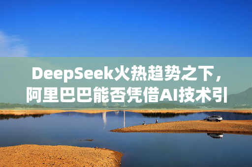 DeepSeek火热趋势之下，阿里巴巴能否凭借AI技术引领未来风潮？