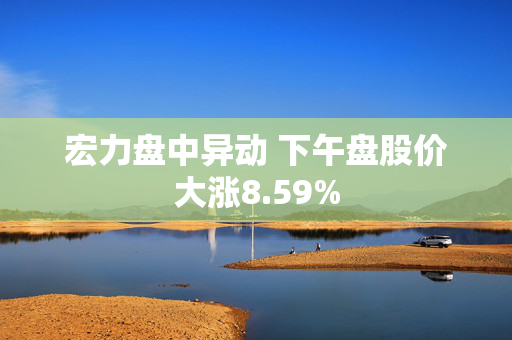 宏力盘中异动 下午盘股价大涨8.59%