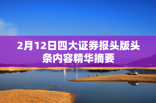 2月12日四大证券报头版头条内容精华摘要