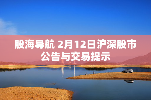 股海导航 2月12日沪深股市公告与交易提示