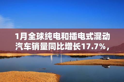 1月全球纯电和插电式混动汽车销量同比增长17.7%，环比下降35%