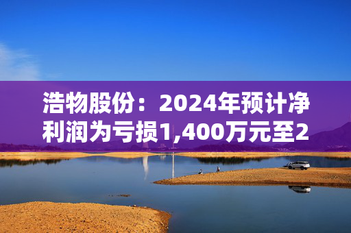 浩物股份：2024年预计净利润为亏损1,400万元至2,800万元