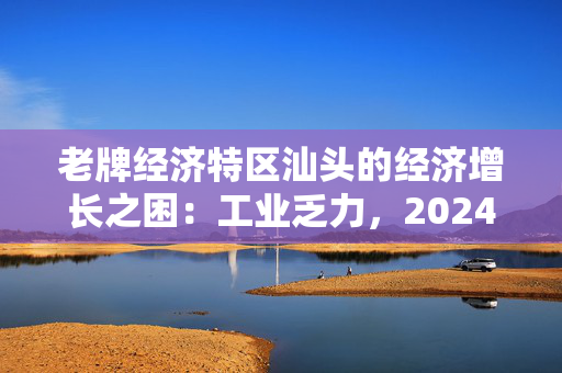 老牌经济特区汕头的经济增长之困：工业乏力，2024年GDP增速全省最低