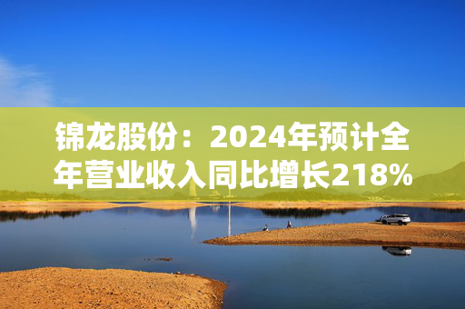 锦龙股份：2024年预计全年营业收入同比增长218%-296%