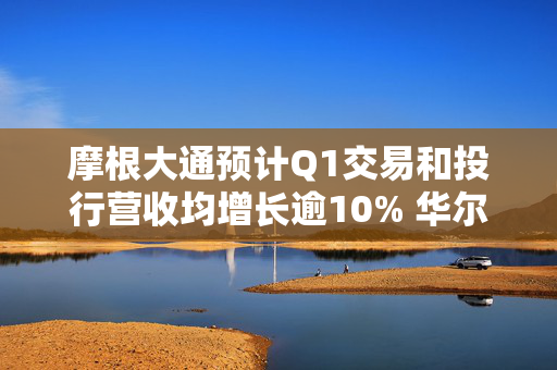 摩根大通预计Q1交易和投行营收均增长逾10% 华尔街银行有望再迎“丰收季”