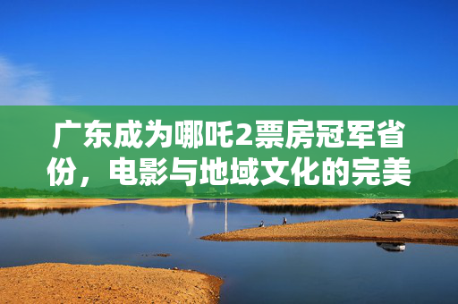 广东成为哪吒2票房冠军省份，电影与地域文化的完美交融