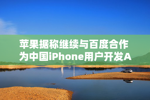 苹果据称继续与百度合作 为中国iPhone用户开发AI功能 以分散风险