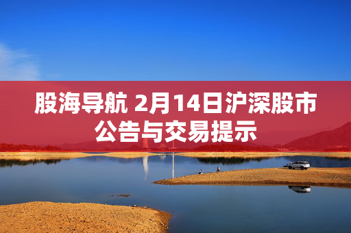 股海导航 2月14日沪深股市公告与交易提示