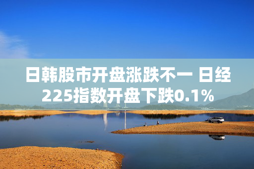 日韩股市开盘涨跌不一 日经225指数开盘下跌0.1%