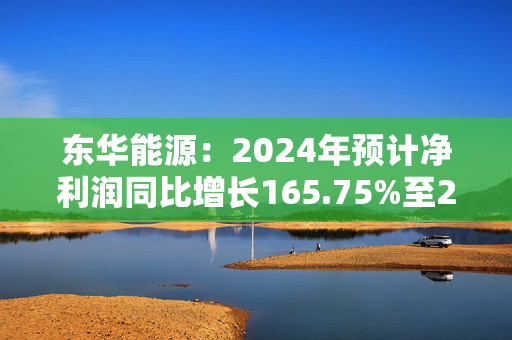 东华能源：2024年预计净利润同比增长165.75%至232.19%