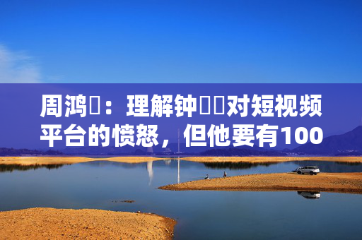 周鸿祎：理解钟睒睒对短视频平台的愤怒，但他要有1000万粉丝自己就能辟谣