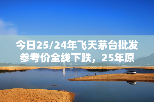 今日25/24年飞天茅台批发参考价全线下跌，25年原箱报2665元/瓶