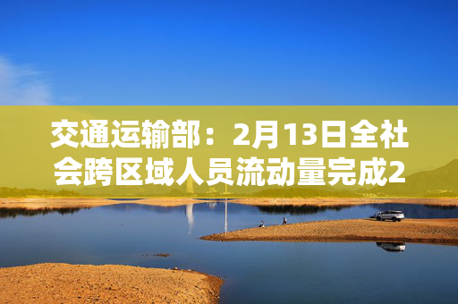 交通运输部：2月13日全社会跨区域人员流动量完成21576.9万人次