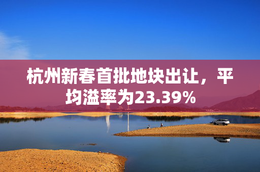 杭州新春首批地块出让，平均溢率为23.39%