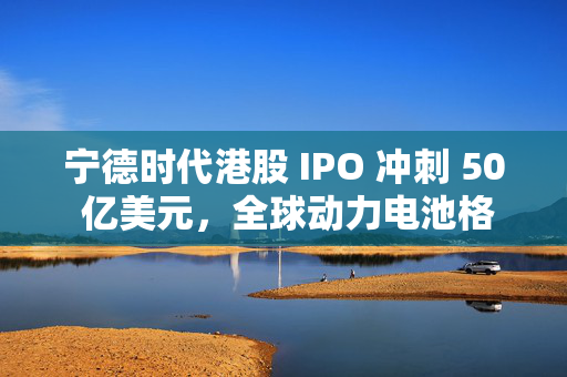 宁德时代港股 IPO 冲刺 50 亿美元，全球动力电池格局要变天？