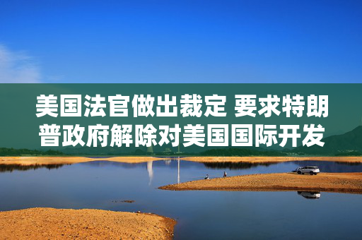 美国法官做出裁定 要求特朗普政府解除对美国国际开发署的资金冻结