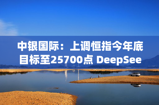 中银国际：上调恒指今年底目标至25700点 DeepSeek成功可提高中资科技股估值