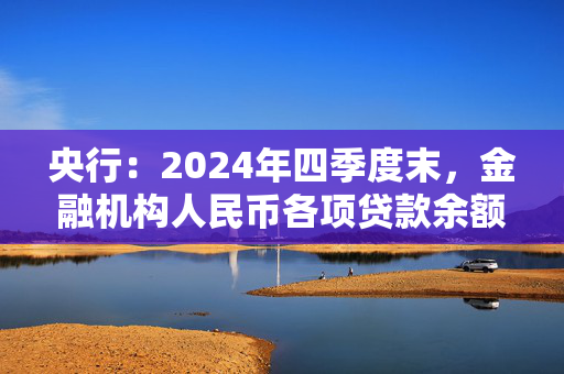 央行：2024年四季度末，金融机构人民币各项贷款余额255.68万亿元，同比增长7.6%