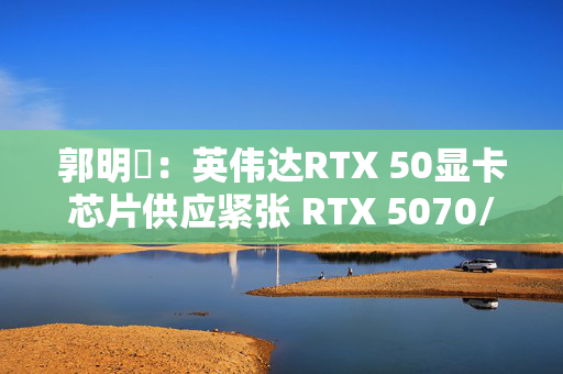 郭明錤：英伟达RTX 50显卡芯片供应紧张 RTX 5070/5060量产或延后