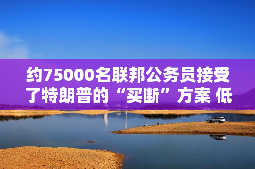 约75000名联邦公务员接受了特朗普的“买断”方案 低于白宫预期目标