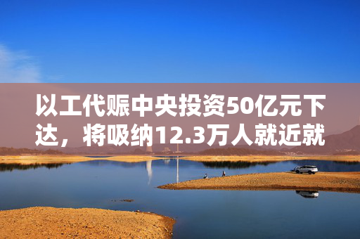 以工代赈中央投资50亿元下达，将吸纳12.3万人就近就业