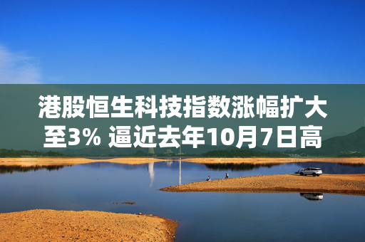 港股恒生科技指数涨幅扩大至3% 逼近去年10月7日高点