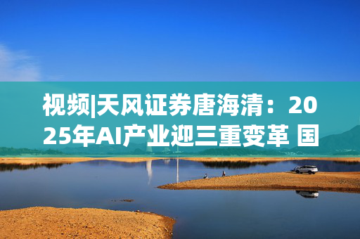 视频|天风证券唐海清：2025年AI产业迎三重变革 国产算力崛起与全球应用共振成核心主线