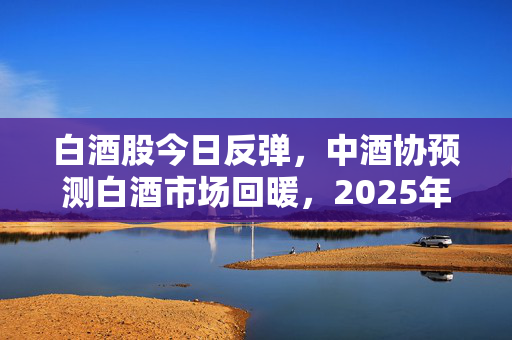 白酒股今日反弹，中酒协预测白酒市场回暖，2025年态势优于2024年