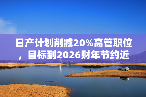 日产计划削减20%高管职位，目标到2026财年节约近4000亿日元成本