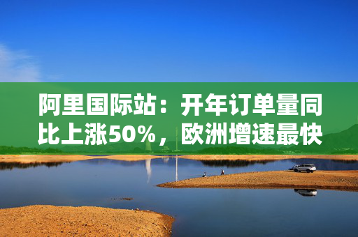 阿里国际站：开年订单量同比上涨50%，欧洲增速最快