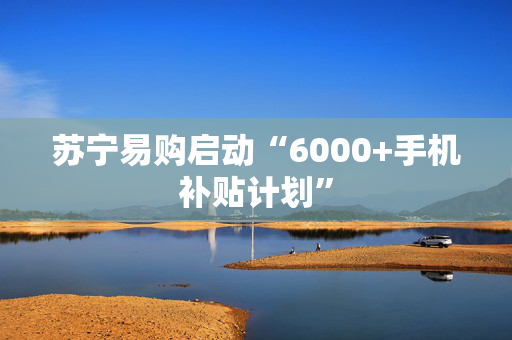 苏宁易购启动“6000+手机补贴计划”