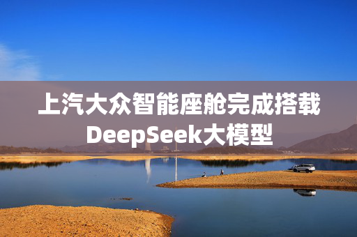 上汽大众智能座舱完成搭载DeepSeek大模型