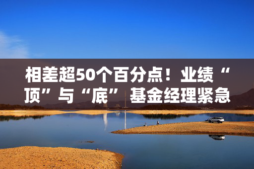 相差超50个百分点！业绩“顶”与“底” 基金经理紧急调仓