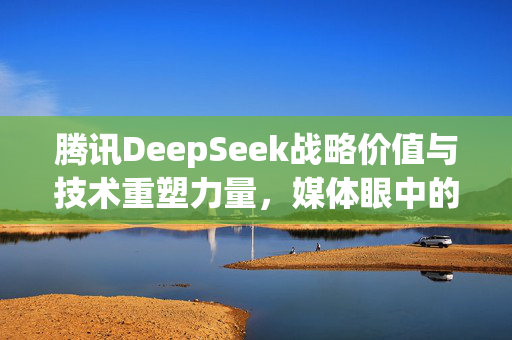 腾讯DeepSeek战略价值与技术重塑力量，媒体眼中的深度探索之旅