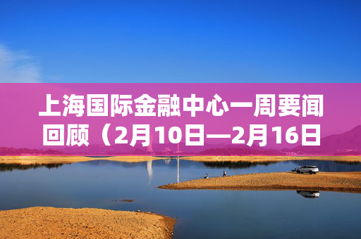 上海国际金融中心一周要闻回顾（2月10日—2月16日）