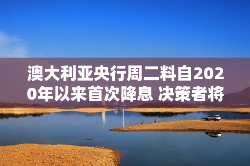 澳大利亚央行周二料自2020年以来首次降息 决策者将警惕贸易战风险