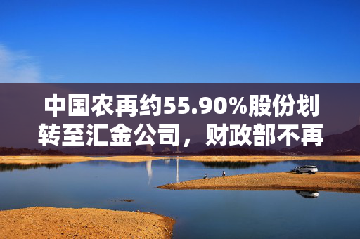 中国农再约55.90%股份划转至汇金公司，财政部不再持股