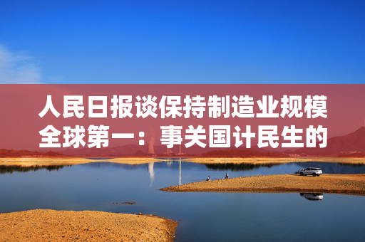 人民日报谈保持制造业规模全球第一：事关国计民生的家底和根基