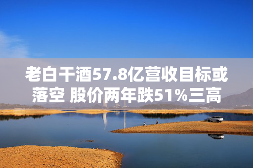 老白干酒57.8亿营收目标或落空 股价两年跌51%三高管减持可套现380万