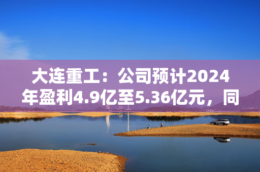 大连重工：公司预计2024年盈利4.9亿至5.36亿元，同比增长34.95%至47.62%