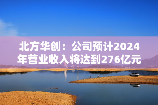 北方华创：公司预计2024年营业收入将达到276亿元至318亿元 同比增长25.00%至43.93%