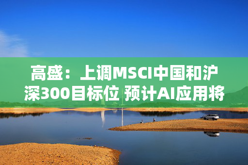 高盛：上调MSCI中国和沪深300目标位 预计AI应用将提振公司盈利