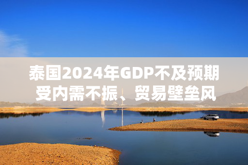 泰国2024年GDP不及预期 受内需不振、贸易壁垒风险影响