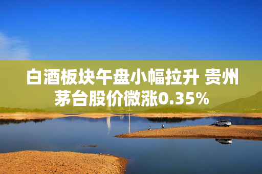 白酒板块午盘小幅拉升 贵州茅台股价微涨0.35%