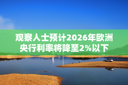 观察人士预计2026年欧洲央行利率将降至2%以下