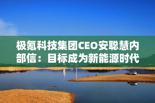 极氪科技集团CEO安聪慧内部信：目标成为新能源时代的BBA，改变中国乃至全球高端豪华市场格局