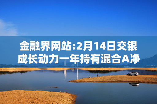 金融界网站:2月14日交银成长动力一年持有混合A净值增长3.57%，近6个月累计上涨42.85%