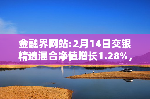 金融界网站:2月14日交银精选混合净值增长1.28%，近6个月累计上涨12.86%