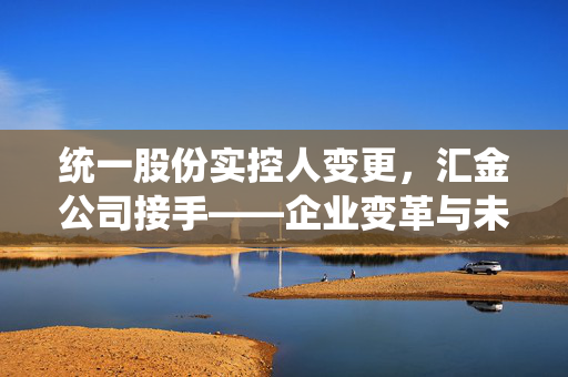 统一股份实控人变更，汇金公司接手——企业变革与未来展望